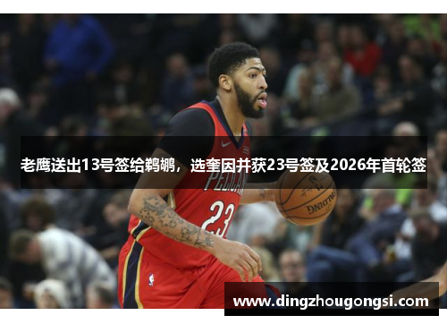 老鹰送出13号签给鹈鹕，选奎因并获23号签及2026年首轮签